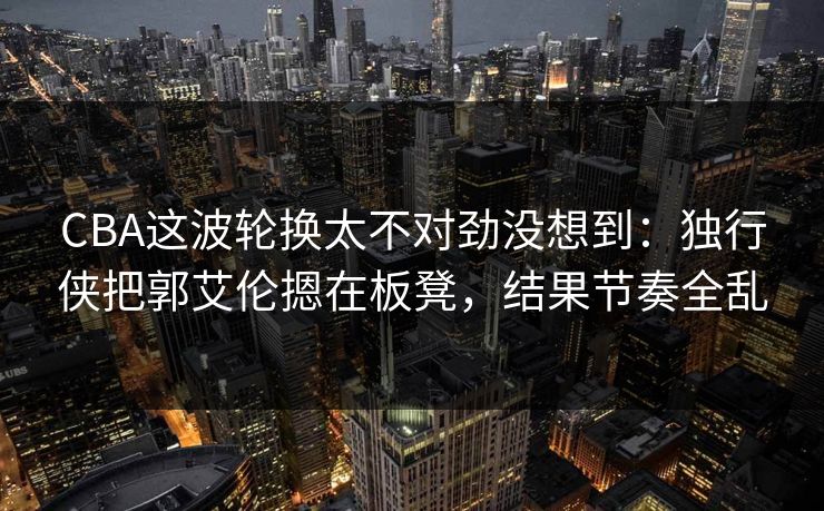 CBA这波轮换太不对劲没想到：独行侠把郭艾伦摁在板凳，结果节奏全乱