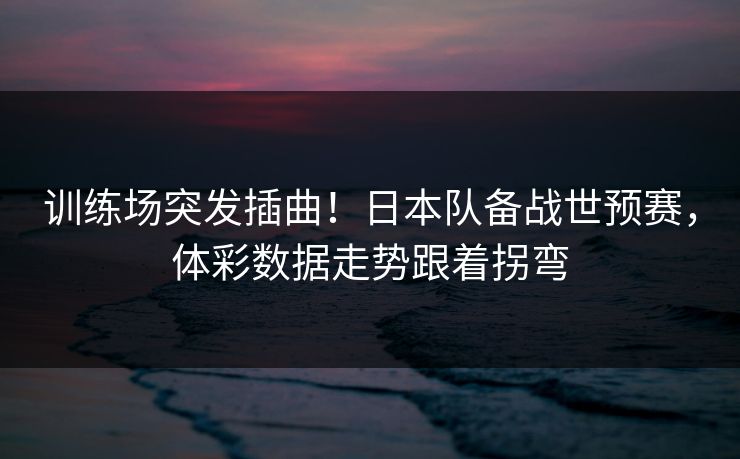 训练场突发插曲！日本队备战世预赛，体彩数据走势跟着拐弯