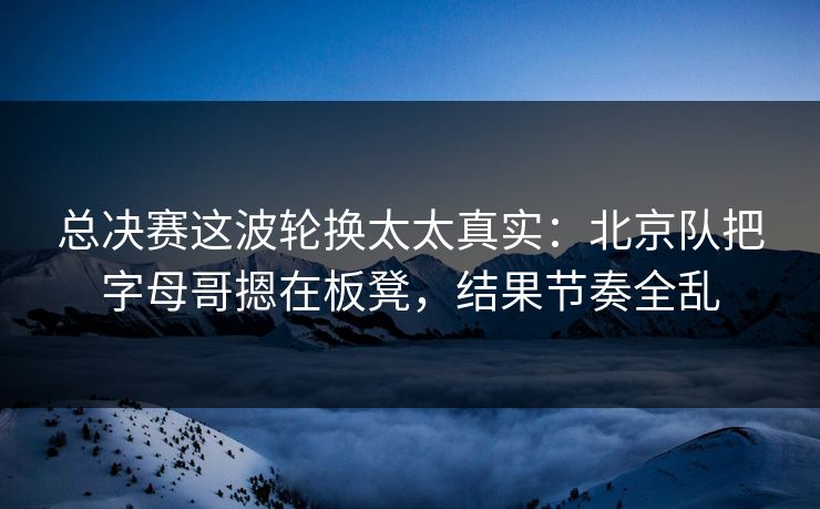 总决赛这波轮换太太真实：北京队把字母哥摁在板凳，结果节奏全乱