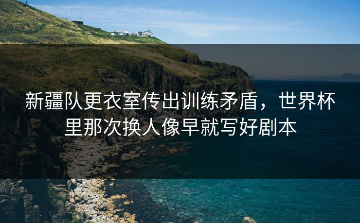 新疆队更衣室传出训练矛盾，世界杯里那次换人像早就写好剧本