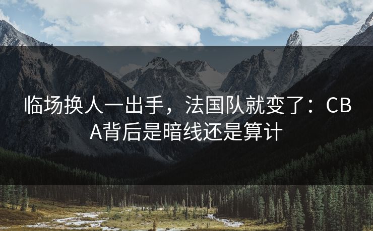 临场换人一出手，法国队就变了：CBA背后是暗线还是算计