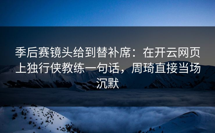 季后赛镜头给到替补席：在开云网页上独行侠教练一句话，周琦直接当场沉默