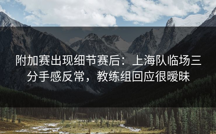 附加赛出现细节赛后：上海队临场三分手感反常，教练组回应很暧昧