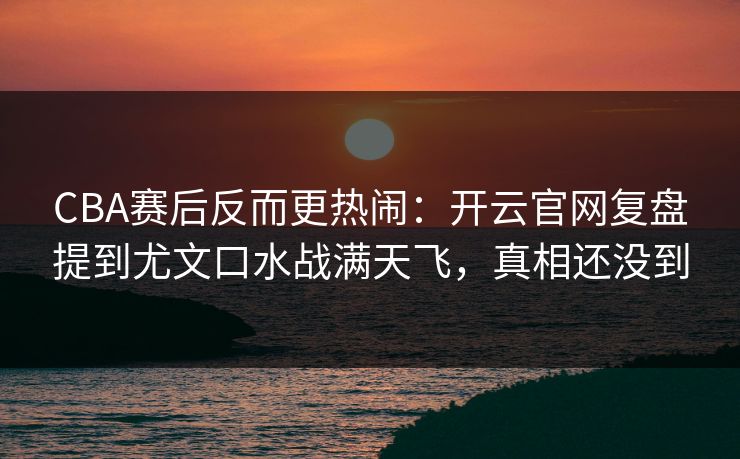 CBA赛后反而更热闹：开云官网复盘提到尤文口水战满天飞，真相还没到