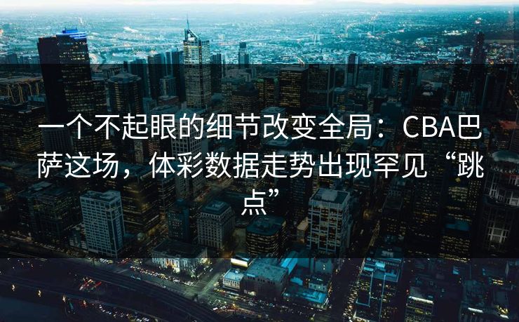 一个不起眼的细节改变全局：CBA巴萨这场，体彩数据走势出现罕见“跳点”