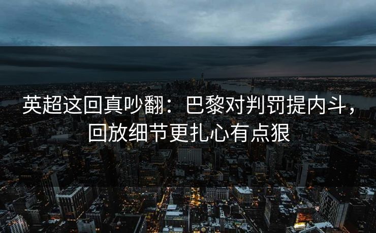 英超这回真吵翻：巴黎对判罚提内斗，回放细节更扎心有点狠