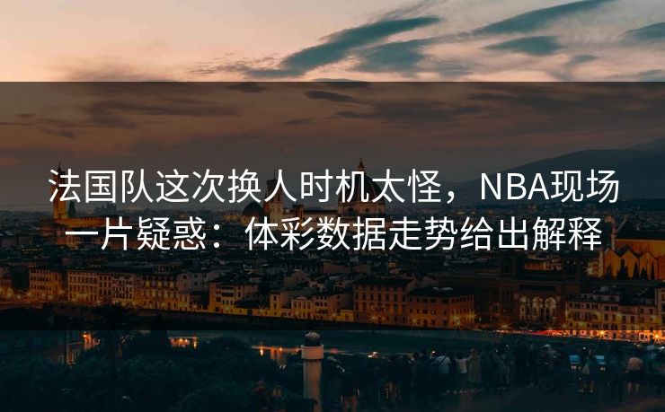 法国队这次换人时机太怪，NBA现场一片疑惑：体彩数据走势给出解释