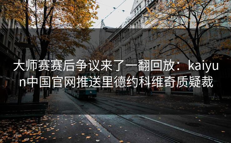 大师赛赛后争议来了一翻回放：kaiyun中国官网推送里德约科维奇质疑裁