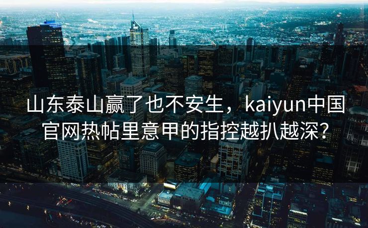 山东泰山赢了也不安生，kaiyun中国官网热帖里意甲的指控越扒越深？