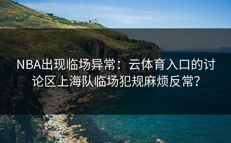 NBA出现临场异常：云体育入口的讨论区上海队临场犯规麻烦反常？