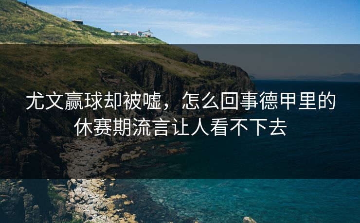 尤文赢球却被嘘，怎么回事德甲里的休赛期流言让人看不下去