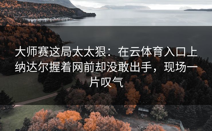 大师赛这局太太狠：在云体育入口上纳达尔握着网前却没敢出手，现场一片叹气