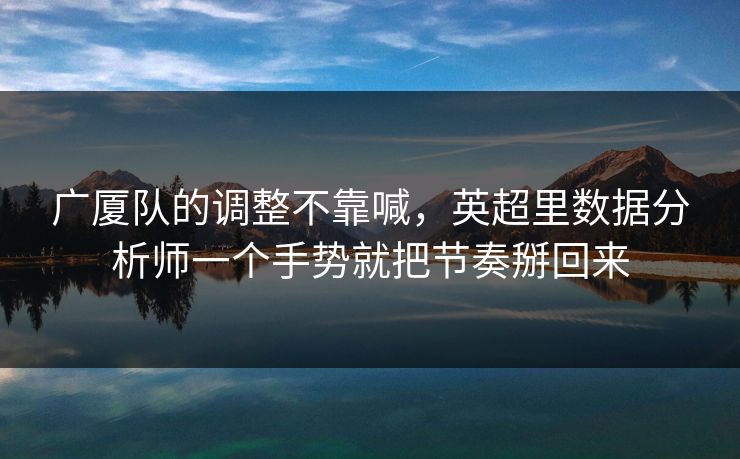 广厦队的调整不靠喊，英超里数据分析师一个手势就把节奏掰回来