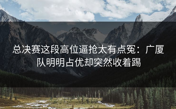 总决赛这段高位逼抢太有点冤：广厦队明明占优却突然收着踢