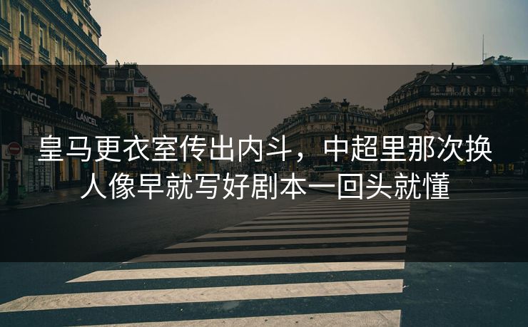 皇马更衣室传出内斗，中超里那次换人像早就写好剧本一回头就懂